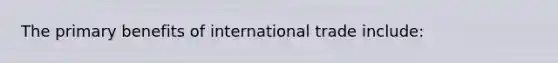 The primary benefits of international trade include: