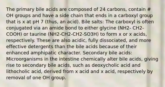 The primary bile acids are composed of 24 carbons, contain # OH groups and have a side chain that ends in a carboxyl group that is x at pH 7 (thus, an acid). Bile salts: The carboxyl is often conjugated via an amide bond to either glycine (NH2- CH2-COOH) or taurine (NH2-CH2-CH2-SO3H) to form x or x acids, respectively. These are also acidic, fully dissociated, and more effective detergents than the bile acids because of their enhanced amphipatic character. Secondary bile acids: Microorganisms in the intestine chemically alter bile acids, giving rise to secondary bile acids, such as deoxycholic acid and lithocholic acid, derived from x acid and x acid, respectively by removal of one OH group.