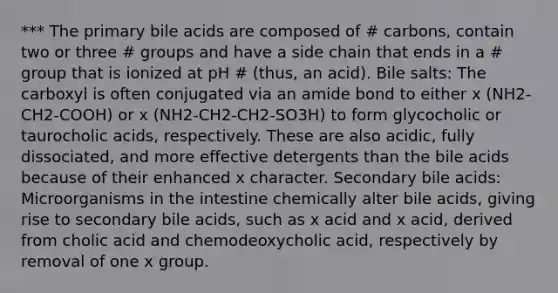 *** The primary bile acids are composed of # carbons, contain two or three # groups and have a side chain that ends in a # group that is ionized at pH # (thus, an acid). Bile salts: The carboxyl is often conjugated via an amide bond to either x (NH2- CH2-COOH) or x (NH2-CH2-CH2-SO3H) to form glycocholic or taurocholic acids, respectively. These are also acidic, fully dissociated, and more effective detergents than the bile acids because of their enhanced x character. Secondary bile acids: Microorganisms in the intestine chemically alter bile acids, giving rise to secondary bile acids, such as x acid and x acid, derived from cholic acid and chemodeoxycholic acid, respectively by removal of one x group.