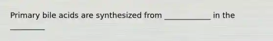 Primary bile acids are synthesized from ____________ in the _________