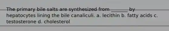 The primary bile salts are synthesized from _______ by hepatocytes lining the bile canaliculi. a. lecithin b. fatty acids c. testosterone d. cholesterol