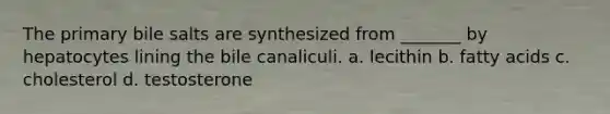 The primary bile salts are synthesized from _______ by hepatocytes lining the bile canaliculi. a. lecithin b. fatty acids c. cholesterol d. testosterone