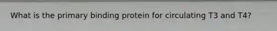 What is the primary binding protein for circulating T3 and T4?