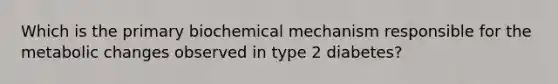 Which is the primary biochemical mechanism responsible for the metabolic changes observed in type 2 diabetes?