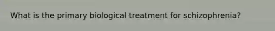 What is the primary biological treatment for schizophrenia?