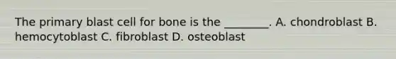 The primary blast cell for bone is the ________. A. chondroblast B. hemocytoblast C. fibroblast D. osteoblast