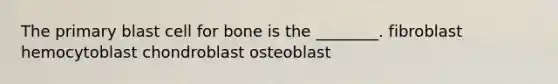 The primary blast cell for bone is the ________. fibroblast hemocytoblast chondroblast osteoblast