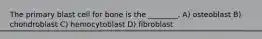 The primary blast cell for bone is the ________. A) osteoblast B) chondroblast C) hemocytoblast D) fibroblast