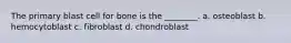 The primary blast cell for bone is the ________. a. osteoblast b. hemocytoblast c. fibroblast d. chondroblast