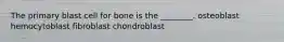 The primary blast cell for bone is the ________. osteoblast hemocytoblast fibroblast chondroblast