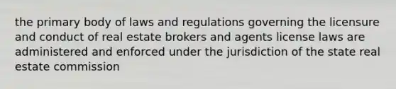 the primary body of laws and regulations governing the licensure and conduct of real estate brokers and agents license laws are administered and enforced under the jurisdiction of the state real estate commission