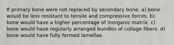 If primary bone were not replaced by secondary bone, a) bone would be less resistant to tensile and compressive forces. b) bone would have a higher percentage of inorganic matrix. c) bone would have regularly arranged bundles of collage fibers. d) bone would have fully formed lamellae.