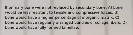 If primary bone were not replaced by secondary bone, A) bone would be less resistant to tensile and compressive forces. B) bone would have a higher percentage of inorganic matrix. C) bone would have regularly arranged bundles of collage fibers. D) bone would have fully formed lamellae.