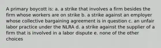 A primary boycott is: a. a strike that involves a firm besides the firm whose workers are on strike b. a strike against an employer whose <a href='https://www.questionai.com/knowledge/knCicHzK3n-collective-bargaining' class='anchor-knowledge'>collective bargaining</a> agreement is in question c. an unfair labor practice under the NLRA d. a strike against the supplier of a firm that is involved in a labor dispute e. none of the other choices