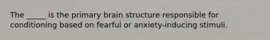 The _____ is the primary brain structure responsible for conditioning based on fearful or anxiety-inducing stimuli.