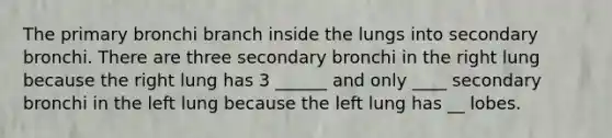 The primary bronchi branch inside the lungs into secondary bronchi. There are three secondary bronchi in the right lung because the right lung has 3 ______ and only ____ secondary bronchi in the left lung because the left lung has __ lobes.