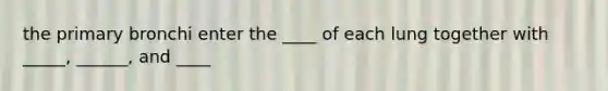 the primary bronchi enter the ____ of each lung together with _____, ______, and ____