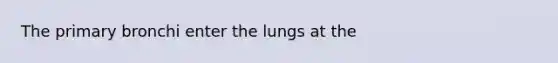 The primary bronchi enter the lungs at the