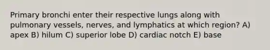 Primary bronchi enter their respective lungs along with pulmonary vessels, nerves, and lymphatics at which region? A) apex B) hilum C) superior lobe D) cardiac notch E) base