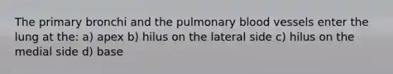 The primary bronchi and the pulmonary blood vessels enter the lung at the: a) apex b) hilus on the lateral side c) hilus on the medial side d) base