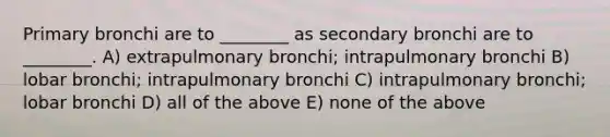 Primary bronchi are to ________ as secondary bronchi are to ________. A) extrapulmonary bronchi; intrapulmonary bronchi B) lobar bronchi; intrapulmonary bronchi C) intrapulmonary bronchi; lobar bronchi D) all of the above E) none of the above