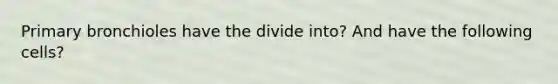 Primary bronchioles have the divide into? And have the following cells?