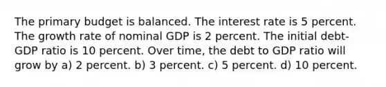 The primary budget is balanced. The interest rate is 5 percent. The growth rate of nominal GDP is 2 percent. The initial debt-GDP ratio is 10 percent. Over time, the debt to GDP ratio will grow by a) 2 percent. b) 3 percent. c) 5 percent. d) 10 percent.