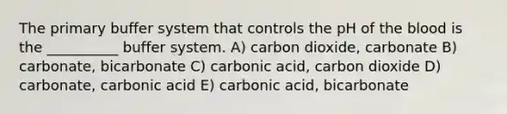 The primary buffer system that controls the pH of the blood is the __________ buffer system. A) carbon dioxide, carbonate B) carbonate, bicarbonate C) carbonic acid, carbon dioxide D) carbonate, carbonic acid E) carbonic acid, bicarbonate