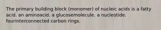 The primary building block (monomer) of nucleic acids is a fatty acid. an aminoacid. a glucosemolecule. a nucleotide. fourinterconnected carbon rings.