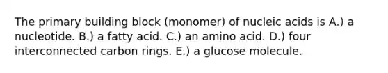 The primary building block (monomer) of nucleic acids is A.) a nucleotide. B.) a fatty acid. C.) an amino acid. D.) four interconnected carbon rings. E.) a glucose molecule.