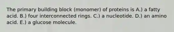 The primary building block (monomer) of proteins is A.) a fatty acid. B.) four interconnected rings. C.) a nucleotide. D.) an amino acid. E.) a glucose molecule.