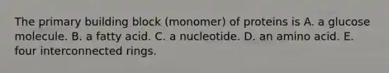 The primary building block (monomer) of proteins is A. a glucose molecule. B. a fatty acid. C. a nucleotide. D. an amino acid. E. four interconnected rings.