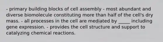 - primary building blocks of cell assembly - most abundant and diverse biomolecule constituting more than half of the cell's dry mass. - all processes in the cell are mediated by _____ including gene expression. - provides the cell structure and support to catalyzing chemical reactions.