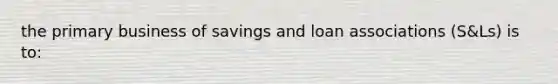 the primary business of savings and loan associations (S&Ls) is to: