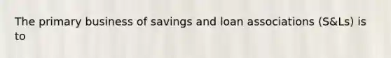 The primary business of savings and loan associations (S&Ls) is to