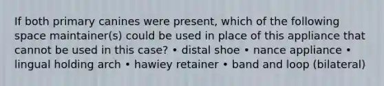 If both primary canines were present, which of the following space maintainer(s) could be used in place of this appliance that cannot be used in this case? • distal shoe • nance appliance • lingual holding arch • hawiey retainer • band and loop (bilateral)