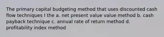 The primary capital budgeting method that uses discounted cash flow techniques I the a. net present value value method b. cash payback technique c. annual rate of return method d. profitability index method