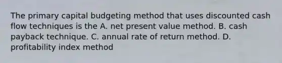 The primary capital budgeting method that uses discounted cash flow techniques is the A. net present value method. B. cash payback technique. C. annual rate of return method. D. profitability index method