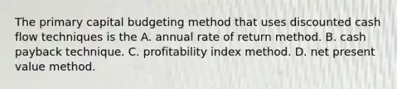 The primary capital budgeting method that uses discounted cash flow techniques is the A. annual rate of return method. B. cash payback technique. C. profitability index method. D. net present value method.