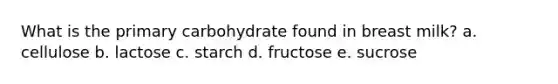 What is the primary carbohydrate found in breast milk? a. cellulose b. lactose c. starch d. fructose e. sucrose