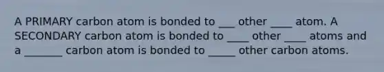 A PRIMARY carbon atom is bonded to ___ other ____ atom. A SECONDARY carbon atom is bonded to ____ other ____ atoms and a _______ carbon atom is bonded to _____ other carbon atoms.