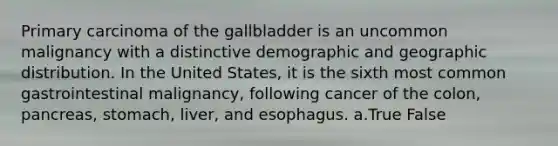 Primary carcinoma of the gallbladder is an uncommon malignancy with a distinctive demographic and geographic distribution. In the United States, it is the sixth most common gastrointestinal malignancy, following cancer of the colon, pancreas, stomach, liver, and esophagus. a.True False