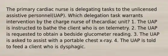 The primary cardiac nurse is delegating tasks to the unlicensed assistive personnel(UAP). Which delegation task warrants intervention by the charge nurse of thecardiac unit? 1. The UAP is instructed to bathe the client who is on telemetry. 2. The UAP is requested to obtain a bedside glucometer reading. 3. The UAP is asked to assist with a portable chest x-ray. 4. The UAP is told to feed a client who is dysphagic.