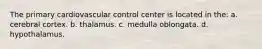 The primary cardiovascular control center is located in the: a. cerebral cortex. b. thalamus. c. medulla oblongata. d. hypothalamus.