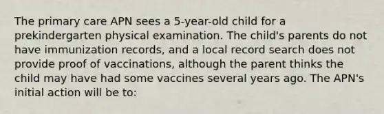 The primary care APN sees a 5-year-old child for a prekindergarten physical examination. The child's parents do not have immunization records, and a local record search does not provide proof of vaccinations, although the parent thinks the child may have had some vaccines several years ago. The APN's initial action will be to: