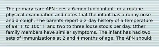 The primary care APN sees a 6-month-old infant for a routine physical examination and notes that the infant has a runny nose and a cough. The parents report a 2-day history of a temperature of 99° F to 100° F and two to three loose stools per day. Other family members have similar symptoms. The infant has had two sets of immunizations at 2 and 4 months of age. The APN should: