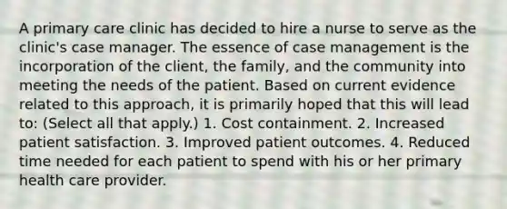 A primary care clinic has decided to hire a nurse to serve as the clinic's case manager. The essence of case management is the incorporation of the client, the family, and the community into meeting the needs of the patient. Based on current evidence related to this approach, it is primarily hoped that this will lead to: (Select all that apply.) 1. Cost containment. 2. Increased patient satisfaction. 3. Improved patient outcomes. 4. Reduced time needed for each patient to spend with his or her primary health care provider.