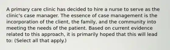 A primary care clinic has decided to hire a nurse to serve as the clinic's case manager. The essence of case management is the incorporation of the client, the family, and the community into meeting the needs of the patient. Based on current evidence related to this approach, it is primarily hoped that this will lead to: (Select all that apply.)