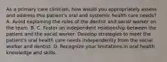 As a primary care clinician, how would you appropriately assess and address this patient's oral and systemic health care needs? A. Avoid explaining the roles of the dentist and social worker on the team. B. C. Foster an independent relationship between the patient and the social worker. Develop strategies to meet the patient's oral health care needs independently from the social worker and dentist. D. Recognize your limitations in oral health knowledge and skills.