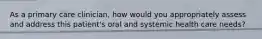 As a primary care clinician, how would you appropriately assess and address this patient's oral and systemic health care needs?